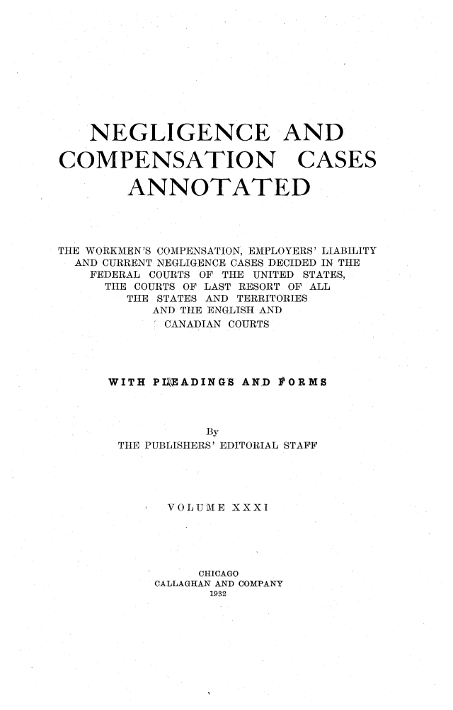 handle is hein.cases/nglicosan0031 and id is 1 raw text is: 











NEGLIGENCE AND


COMPENSATION


CASES


        ANNOTATED




THE WORKMEN'S COMPENSATION, EMPLOYERS' LIABILITY
  AND CURRENT NEGLIGENCE CASES DECIDED IN THE
    FEDERAL COURTS OF THE UNITED STATES,
    THE COURTS OF LAST RESORT OF ALL
        THE STATES AND TERRITORIES
           AND THE ENGLISH AND
           CANADIAN COURTS




      WITH PIEADINGS AND )VORMS



                 By
       THE PUBLISHERS' EDITORIAL STAFF


VOLUME XXXI





     CHICAGO
CALLAGHAN AND COMPANY
      1932


