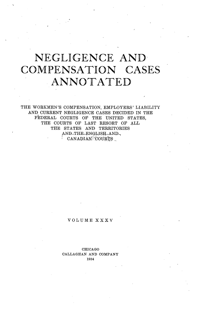 handle is hein.cases/nglicosan0035 and id is 1 raw text is: 










NEGLIGENCE AND-


COMPENSATION


CASES


        ANNOTATED




THE WORKMEN'S COMPENSATION, EMPLOYERS' LIABILITY
  AND CURRENT NEGLIGENCE CASES DECIDED IN THE
    FEDERAL COURTS OF THE UNITED STATES,
    THE COURTS OF LAST RESORT OF ALL
        THE STATES AND TERRITORIES
           AND.-TH-E-ENGLIS=-AN-D,.
           CANADIAN .ICOURTS,.
















           VOLUME XXXV





                CHICAGO
           CALLAGHAN AND COMPANY



