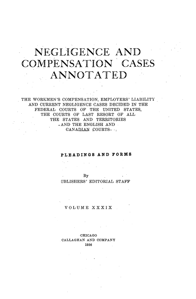 handle is hein.cases/nglicosan0039 and id is 1 raw text is: 










    NEGLIGENCE AND

COMPENSATION CASES

        ANNOTATED




THE WORKMEN'S COMPENSATION, EMPLOYERS' LIABILITY
  AND CURRENT NEGLIGENCE CASES DECIDED IN THE
    FEDERAL COURTS OF THE UNITED STATES,
    THE COURTS OF LAST RESORT OF ALL
        THE STATES AND TERRITORIES
          - AND THE ENGLISH AND
            CANADJAN COURTS-





            PLEADINGS AND FORMS


      By
UBLISHERS' EDITORIAL


STAFF


VOLUME XXXIX





     CHICAGO
CALLAGHAN AND COMPANY
      1936


