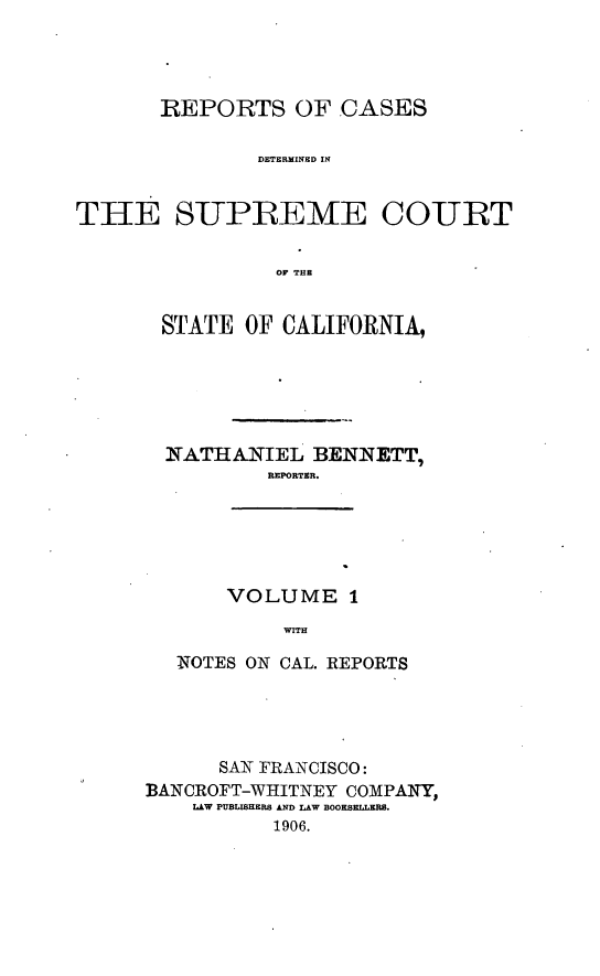 handle is hein.cases/pacstrpt0001 and id is 1 raw text is: REPORTS OF CASES
DETERMINED IN
THE SUPREME COURT
OF THE

STATE OF CALIFORNIA,
1NATHANIEL BENNETT,
REPORTER.
VOLUME 1
WITH
NOTES ON CAL. REPORTS

SAN FRANCISCO:
BANCROFT-WHITNEY COMPArY,
LAW PUBLISHERS AND LAW BOOESELLERE.
1906.


