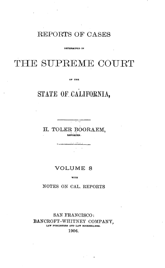 handle is hein.cases/pacstrpt0003 and id is 1 raw text is: REPORTS OF CASES
DETERMINED IN
THE SUPREEME COURT
OF THE

STATE OF -CALIFORNIA,
H. TOLER BOORAEIIA
L, Ig TR
VOLUME 8
WITH
NOTES ON CAL. REPORTS

SAN FRANCISCO:
BANCROFT-WHITNEY COMPANY,
LAW PUBLISHERS AND LAW BOOKSELLERS.
1906.


