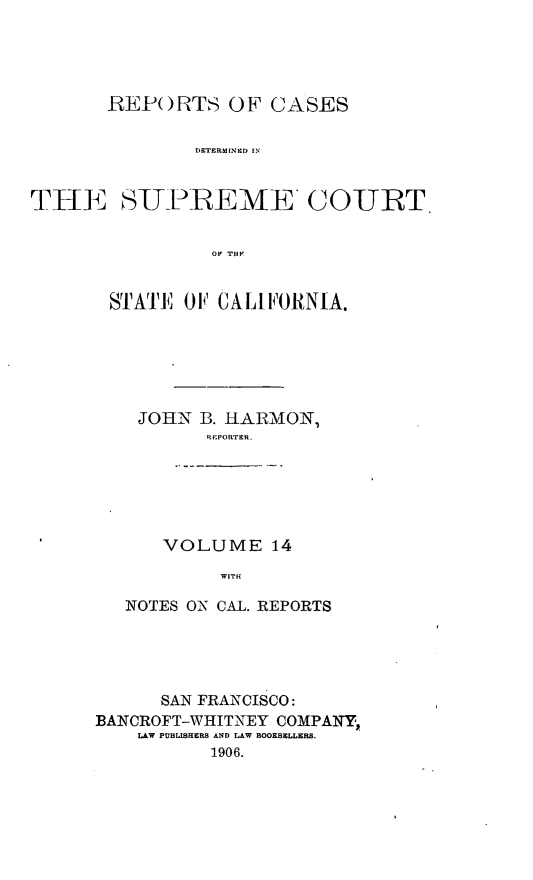 handle is hein.cases/pacstrpt0005 and id is 1 raw text is: REPFORTS OF CASES
DETERMINED IN C
THli SUJPREME'COURT
OF THIP

STATE 0F1 CALIFORNIA.
JOHN B. HARMON,
RIEPORTER.
VOLUME 14
WITH
NOTES ON CA-L. REPORTS

SAN FRANCISCO:
BANCROFT-WHITNEY COMPANY,
LAW PUBLISHERS AND LAW BOOKSELLERS.
1906.


