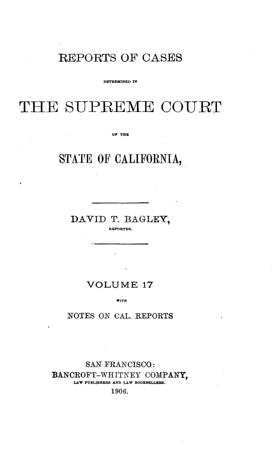 handle is hein.cases/pacstrpt0006 and id is 1 raw text is: REPORTS OF CASES
DETERMINECO IN
THE S-UPREME COURT
OF THE

STATE OF CALIFORNIA,
DAVID T. BAGLEY,
REPORTER.

VOLUME 17
WITH

NOTES ON CAL. REPORTS
SAN FRANCISCO:
BANCROFT-WHITNEY COMPANY,
LAW PUBLISHERS AND LAW BOOKSELLERS.
1906.


