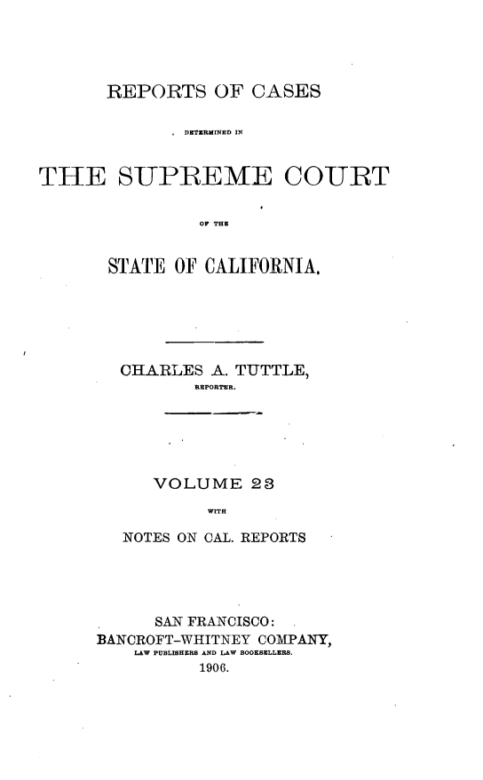handle is hein.cases/pacstrpt0008 and id is 1 raw text is: REPORTS OF CASES
.DETERMINED IN
THE SUPREME COURT
OF THE
STATE OF CALIFORNIA.

CHARLES A. TUTTLE,
REPORTER.
VOLUME 28
WITH
NOTES ON CAL. REPORTS

SAN FRANCISCO: .
BANCROFT-WHITNEY COMPANY,
LAW PUBLISHERS AND LAW BOOKSELLERS.
1906.


