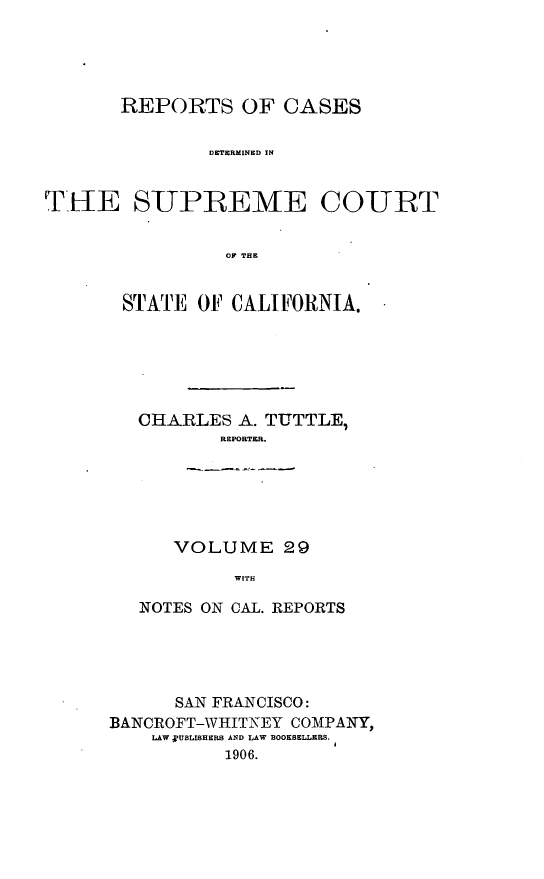 handle is hein.cases/pacstrpt0010 and id is 1 raw text is: REPORTS OF CASES
DETERMINED IN
TE[lE S-UPREME COURT
OF THE

STATE OF CALIFORNIA.
CHARLES A. TUTTLE,
REPORTER.
VOLUME 29
WITH
NOTES ON CAL. REPORTS

SAN FRANCISCO:
BANCROFT-WHITNEY COMPANY,
LAW RUBLISHERS AND LAW BOOKSELLERS.
1906.


