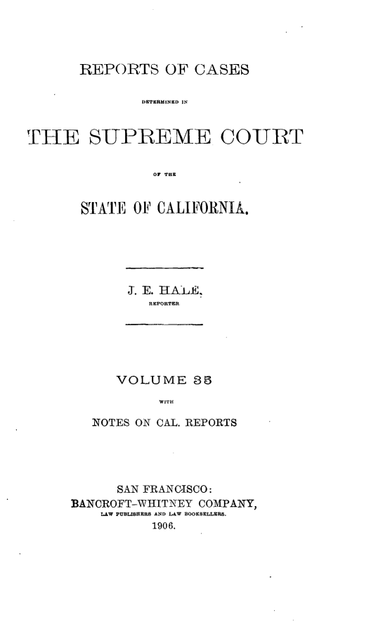 handle is hein.cases/pacstrpt0012 and id is 1 raw text is: REPORTS OF CASES
DETERMINED IN
THE S-UPREME CO-URT
or THE

STATE OF CALIFORNIA.

J. E. HALE.
REPORTER

VOLUME 85
WITH
NOTES ON CAL. REPORTS

SAN FRANCISCO:
BANCROFT-WIIITNEY COMPANY,
LAW PUBLISHERS AND LAW BOOKSELLERS.
1906.



