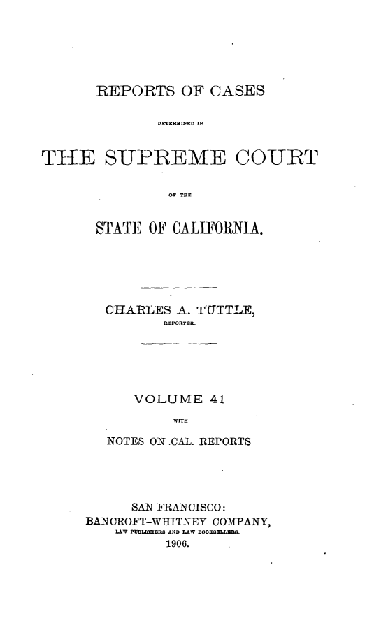 handle is hein.cases/pacstrpt0014 and id is 1 raw text is: REPORTS OF CASES
TETHRMINED IN
TH-E S-UPREME CO-URT
OF THE

STATE OF CALIFORNIA.
CHARLES A. TTTTLE,
REPORTER.
VOLUME 41
WITH
NOTES ON .CAL. REPORTS

SAN FRANCISCO:
BANCROFT-WHITNEY COMPANY,
LAW PUBLISHERS AND LAW BOOKSELLERS.
1906.


