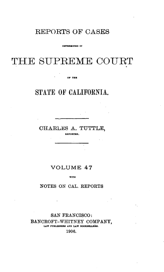handle is hein.cases/pacstrpt0016 and id is 1 raw text is: REPORTS OF CASES
DETRMINED IN
THE S-UPREME CO-URT
Or THE

STATE OF CALIFORNIA.
CHARLES A. TUTTLE,
REPORTER.
VOLUME 47
WITH
NOTES ON CAL. REPORTS

SAN FRANCISCO:
BANCROFT-WHITNEY COMPANY,
LAW PUBLISHERS AND LAW BOORSELLERS.
1906.



