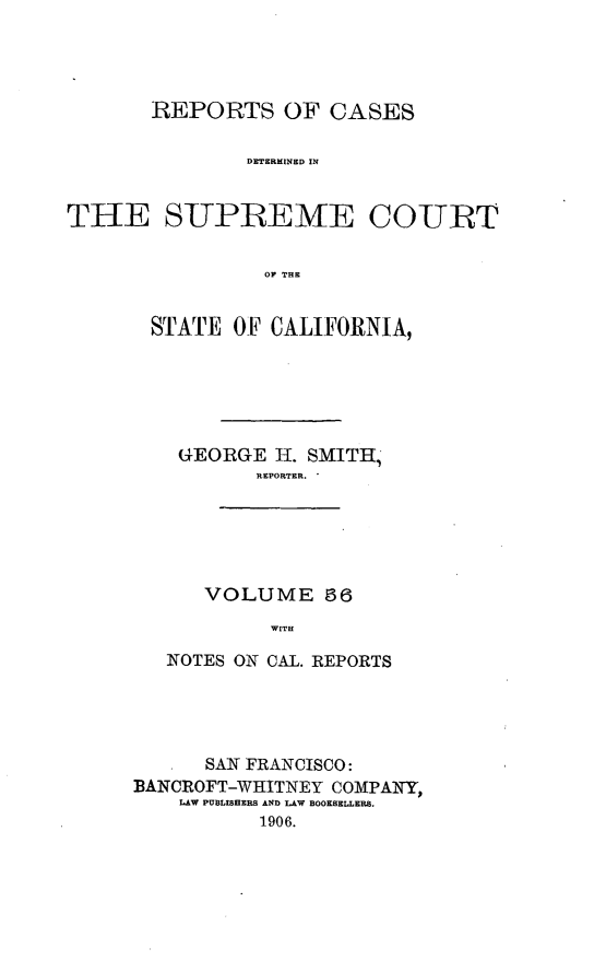 handle is hein.cases/pacstrpt0019 and id is 1 raw text is: REPORTS OF CASES
DETERMINED IN
THE SLTPBEMdE COURT
OF THE

STATE OF CALIFORNIA,
GEORGE H. SMITH,
REPORTER.
VOLUME 56
WITH
NOTES ON CAL. REPORTS

SAN FRANCISCO:
BANCROFT-WHITNEY COMPANY,
LAW PUBLISHERS AND LAW BOOKSELLERS.
1906.


