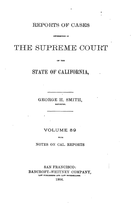 handle is hein.cases/pacstrpt0020 and id is 1 raw text is: REPORTS OF CASES
DTTERMNED IN
THE SIIPBEME QO-ULT
OF THE

STATE OF CALIFORNIA,
GEORGE H. SMITH,
REPORTER.

VOLUME 89
WITH

NOTES ON CAL. REPORTS
SAN FRANCISCO:
BANCROFT-WHITNEY COMPANY,
LAW PUBLISHERS AND LAW BOOKSELLERS.
1906.



