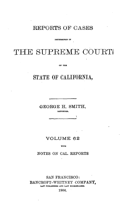 handle is hein.cases/pacstrpt0021 and id is 1 raw text is: REPORTS OF CASES
DETERMINED IN
THE S-UPREME COITBTD
0F THE

STATE OF CALIFORNIA,
GEORGE H. SMITH,
REPORTER.

VOLUME 62
WITH

NOTES ON CAL. REPORTS
SAN FRANCISCO:
BANCROFT-WHITNEY COMPANY,
L&W PUBLISHERS AND LAW BOOKSELLERS.
1906.


