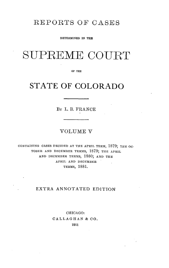 handle is hein.cases/pacstrpt0023 and id is 1 raw text is: REPORTS OF CASES
DETERMINED IN THE
SUPREME COURT
OF TE
STATE OF COLORADO

BY L. B. FRANCE
VOLUME V
CONTAINING CASES DECIDED AT THE APRIL TERM, 1879; THE O-
TOBER AND DECEMBER TERMS, 1879; THE APRIL
AND DECEMBER TERMS, 1880; AND THE
APRIL AND DECEMBER
TERMS, 1881.
EXTRA ANNOTATED EDITION
CHICAGO:
CALLAGHAN & CO.
1911


