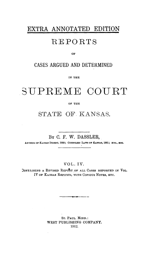 handle is hein.cases/pacstrpt0025 and id is 1 raw text is: EXTRA ANNOTATED EDITION
REPORTS
OF
CASES ARGUED AND DETERMINED
IN TE
SUPREME COURT
OF THE
STATE OF. KANSAS.

By C. F. W. DASSLER,
AUTHOR Or K&ANsAs DIGEST, 1880; COMPILED LAWB O KANBAs, 1881; ETC., ETO.
VOL. IV.
,ONTAINING A REVISED REPOAT OF ALL CASES REPORTED IN VOL.
IV or KANSAS REPORTS, WITH Copious NOTES, ETC.
ST. PAUL, MINN.:
WEST PUBLISHING COMPANY.
1912.


