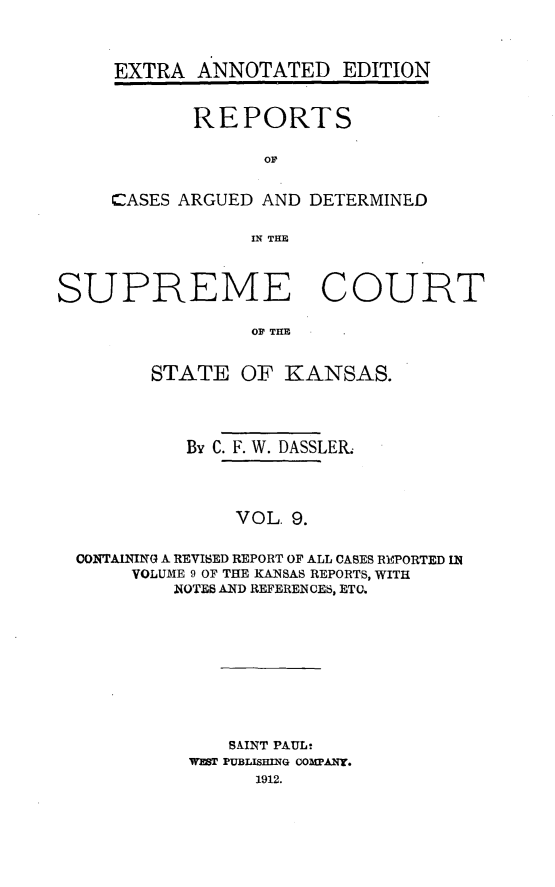 handle is hein.cases/pacstrpt0026 and id is 1 raw text is: EXTRA ANNOTATED EDITION
REPORTS
oC
CASES ARGUED AND DETERMINED
IN THE

SUPREME COURT
OF TIM
STATE OF KANSAS.
By C. F. W. DASSLER.
VOL. 9.
CONTAINING A REVISED REPORT OF ALL CASES REPORTED IN
VOLUME 9 OF THE KANSAS REPORTS, WITH
NOTES AND REFERENCES, ETO.

SAINT PAUL-
WEST PUBLISHING COMPANY.
1912.


