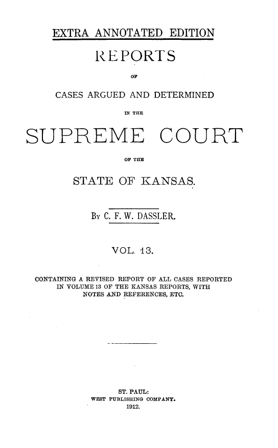 handle is hein.cases/pacstrpt0027 and id is 1 raw text is: EXTRA ANNOTATED EDITION
REPORTS
OF
CASES ARGUED AND DETERMINED
IN? THE

SUPREME COURT
OF THE
STATE OF KANSAS.
By C. F. W. DASSLER.
VOL. 13.
CONTAINING A REVISED REPORT OF ALL CASES REPORTED
IN VOLUME 13 OF THE KANSAS REPORTS, WITH
NOTES AND REFERENCES, ETC.
ST. PAUL:
WEST PUBLISHING COMPANY.
1912.


