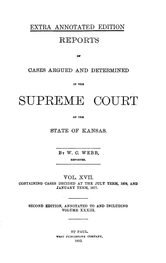handle is hein.cases/pacstrpt0028 and id is 1 raw text is: EXTRA ANNOTATED EDITION
REPORTS
or
CASES ARGUED AND DETERMTIED
IN THE
SUPREME COURT
OF THE
STATE OF ]KANSAS.

By W. C. WEBB,
REPORTER.

VOL. XVII.
CONTAINING CASES DECIDED AT THE JULY
JANUARY TERM, 1877.

TERM, 1876, AND

SECOND EDITION, ANNOTATED TO AND INCLUDING
VOLUME XXXIII.
ST PAUL.
WEST PUBLISHING COMPANY.
1912.


