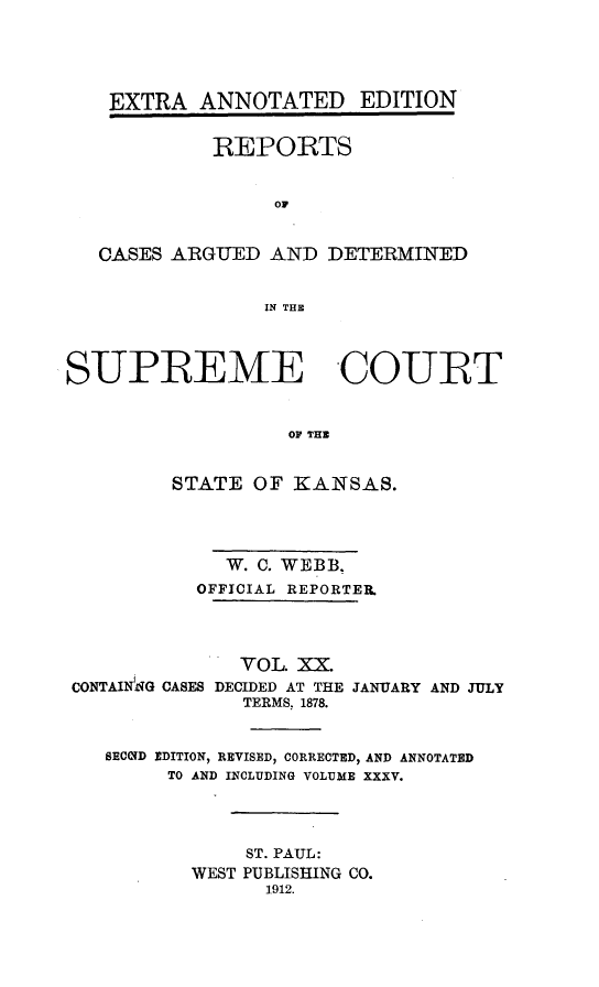 handle is hein.cases/pacstrpt0029 and id is 1 raw text is: EXTRA ANNOTATED EDITION
REPORTS
01
CASES ARGUED AND DETERMINED
IN THE
SUPREME COURT
OF THE
STATE OF KANSAS.

W. C. WEBB,
OFFICIAL REPORTER
VOL XX.
CONTAINt$G CASES DECIDED AT THE JANUARY AND JULY
TERMS, 1878.
SECCQD EDITION, REVISED, CORRECTED, AND ANNOTATED
TO AND INCLUDING VOLUME XXXV.
ST. PAUL:
WEST PUBLISHING CO.
1912.


