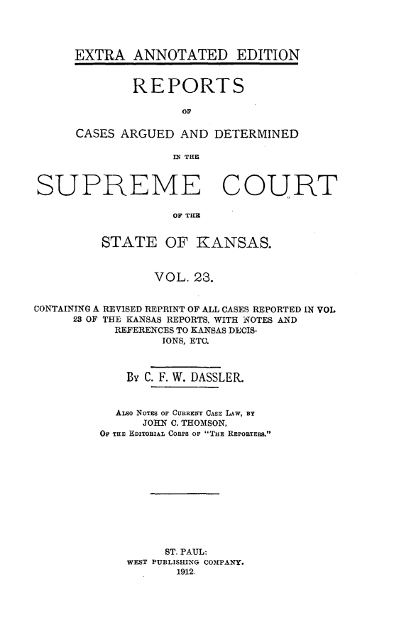 handle is hein.cases/pacstrpt0030 and id is 1 raw text is: EXTRA ANNOTATED EDITION
REPORTS
or
CASES ARGUED AND DETERMINED
IN THE

SUPREME COURT
OF THE
STATE OF KANSAS.
VOL. 23.
CONTAINING A REVISED REPRINT OF ALL CASES REPORTED IN VOL
23 OF THE KANSAS REPORTS. WITH NOTES AND
REFERENCES TO KANSAS DECIS-
IONS, ETC.
By C. F. W. DASSLER.
ALSO NOTES OF CURRENT CASE LAW, BY
JOHN C. THOMSON,
OF THE EDITORIAL CORPS OF TitE REPORTERS.&
ST. PAUL:
WEST PUBLISHING COMPANY.
1912.



