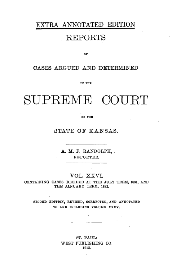 handle is hein.cases/pacstrpt0031 and id is 1 raw text is: EXTRA ANNOTATED EDITION
REPORTS
OP
CASES ARGUED AND DETERMINED
IN TRY
SUPREEME COURT
TOF TH
'3TATE OF KANSAS.

A. M. F. RANDOLPH,
REPORTER.

VOL. XXVI
CONTAINING CASES DECIDED AT THE JULY
THE JANUARY TERM, 1882.

TERM, 1881, AND

SECOND EDITION, REVISED, CORRECTED, AND ANNOTATED
TO AND INCLUDING VOLUME XXXV.
ST. PAUL:
WEST PUBLISHING CO.
1912.



