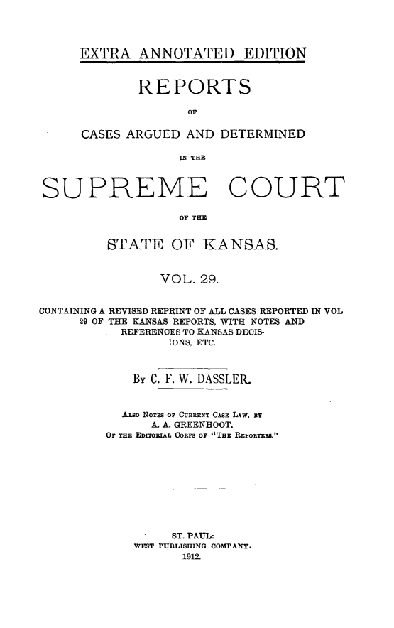 handle is hein.cases/pacstrpt0032 and id is 1 raw text is: EXTRA ANNOTATED EDITION
REPORTS
OF
CASES ARGUED AND DETERMINED
IN THE

SUPREME COURT
OF THE
STATE OF KANSAS.
VOL. 29.
CONTAINING A REVISED REPRINT OF ALL CASES REPORTED IN VOL
29 OF THE KANSAS REPORTS, WITH NOTES AND
REFERENCES TO KANSAS DECIS-
IONS, ETC.
By C. F. W. DASSLER.
ALso NOTES OF CURRENT CASE LAW, Br
A. A. GREENHOOT,
OF THE EDITORIAL CORPS OF THE REi'ORTEEs.
ST. PAUL:
WEST PUBLISHING COMPANY.
1912.


