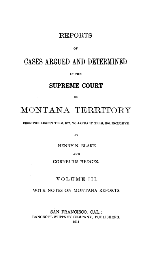 handle is hein.cases/pacstrpt0033 and id is 1 raw text is: REPORTS
OF
CASES ARGUED AND DETERMINED
IN THE

SUPREME COURT
OF

MONTANA

TERRITORY

FROM THE AUGUST TERM, 1877, TO JANUARY TERM, 1880, INCLUSIVE.
BY
HENRY N. BLAKE
AND
CORNELIUS HEDGES.
VOLUME III.
WITH NOTES ON MONTANA REPORTS
SAN FRANCISCO, CAL.:
BANCROFT-WHITNEY COMPANY, PUBLISHERS.
1911


