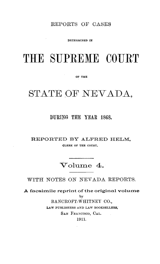 handle is hein.cases/pacstrpt0034 and id is 1 raw text is: REPORTS OF CASES

DETELIRINED IN
THE SUPREME COURT
OF THE
STATE OF NEVADA,

DURING THE YEAR 1868.
REPORTED BY ALFRED HELM,
CLERK OF THE COURT.
Volume 4.
WITH NOTES ON NEVADA REPORTS.
A facsimile reprint of the original volume
by
BANCROFT-WHITNEY CO.,
LAW PUBLISHERS AND LAW BOOKSELLERS,
SAN FRANCISCO, CAL.
1911.


