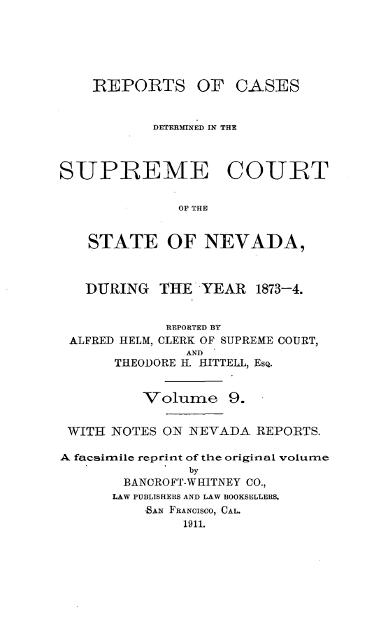 handle is hein.cases/pacstrpt0035 and id is 1 raw text is: REPORTS

OF CASES

DETERMINED IN THE
SUPREME COURT
OF THE
STATE OF NEVADA,
DURING THE YEAR 1873-4.
REPORTED BY
ALFRED HELM, CLERK OF SUPREME COURT,
AND
THEODORE H. HITTELL, ESQ.
Volume 9.
WITH NOTES ON NEVADA REPORTS.
A facsimile reprint of the original volume
by
BANCROFT-WHITNEY CO.,
LAW PUBLISHERS AND LAW BOOKSELLERS,
ISAN FRANCISCO, CAL.
1911.


