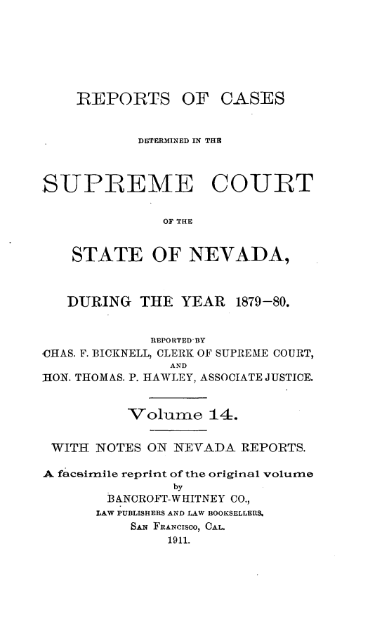 handle is hein.cases/pacstrpt0036 and id is 1 raw text is: REPORTS

OF CASES

DETERMINED IN THE
SUPREME COURT
OF THE
STATE OF NEVADA,
DURING THE YEAR 1879-80.
REPORTED BY
CHAS. F. BICKNELL, CLERK OF SUPREME COURT,
AND
ION. THOMAS. P. HAWLEY, ASSOCIATE JUSTICE.
Volume 14.
WITH NOTES ON NEVADA REPORTS.
A faceirnile reprint of the original volume
by
BANCROFT-WHITNEY CO.,
LAW PUBLISHERS AND LAW BOOKSELLERS.
SANq FRANcISOO, CAL.
1911.


