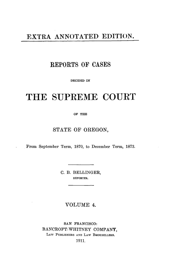 handle is hein.cases/pacstrpt0038 and id is 1 raw text is: EXTRA ANNOTATED EDITION.

REPORTS OF CASES
DECIDED IN
THE SUPREME COURT
OF THE
STATE OF OREGON,
From September Term, 1870, to December Term, 1873.
C. B. BELLINGER,
REPORTER.
VOLUME 4.
SAN FRANCISCO:
BANCROFT-WHITNEY COMPANY,
LAW PUBLISHERS AND LAW BOOKSELLERS.
1911.


