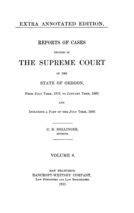 handle is hein.cases/pacstrpt0039 and id is 1 raw text is: EXTRA ANNOTATED EDITION.

REPORTS OF CASES
DECIDED IN
THE SUPREME COURT
OF THE
STATE OF OREGON,
FROM JULY TERM, 1879, TO JANUARY TERM, 1880,
AND
INCLUDING A PART OF THE JULY TERM, 1880.

C. B. BELLINGER,
REPORTER.

VOLUME 8.

SAN FRANCISCO:
BANCROFT-WHITNEY COMPANY,
LAW PUBLISHERS AND LAW BOOKSELLERS.
1911.


