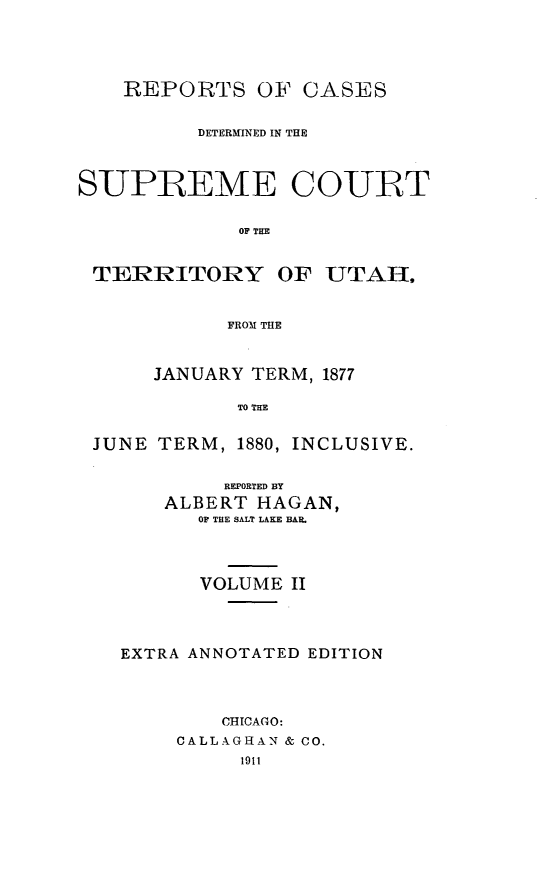 handle is hein.cases/pacstrpt0040 and id is 1 raw text is: REPORTS OF CASES
DETERMINED IN THE
SUPREME COURT
OF THE
TERRITORY OF UTAH,
FROM THE
JANUARY TERM, 1877
TO THE
JUNE TERM, 1880, INCLUSIVE.

REPORTED BY
ALBERT HAGAN,
OF THE SALT LAKE BAR.
VOLUME II
EXTRA ANNOTATED EDITION
CHICAGO:
CALLAGHAN & CO.
1911


