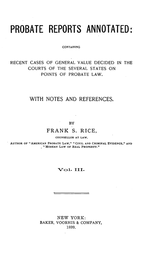 handle is hein.cases/prreporc0003 and id is 1 raw text is: PROBATE REPORTS ANNOTATED:
CONTAINING
RECENT CASES OF GENERAL VALUE DECIDED IN THE
COURTS OF THE SEVERAL STATES ON
POINTS OF PROBATE LAW.

WITH NOTES AND REFERENCES.
BY
FRANK S. RICE,
COUNSELLOR AT LAW.
AUTHOR OF AMERICAN PROBATE LAW, CIVIL AND CRIMINAL EVIDENCE, AND
-MODERN LAW OF REAL PROPERTY.
Vol1. III.

NEW YORK:
BAKER, VOORHIS & COMPANY,
1899.


