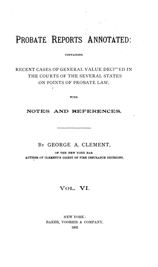 handle is hein.cases/prreporc0006 and id is 1 raw text is: PROBATE REPORTS ANNOTATED:
CONTAINING
RECENT CASES OF GENERAL VALUE DECIL-D IN
THE COURTS OF THE SEVERAL STATES
ON POINTS OF PROBATE LAW,
WITH
NOTES AND REFERENCES.
By GEORGE A. CLEMENT,
OF THE NEW YORK BAR.
AUTHOR OF CLEMENT'S DIGEST OF FIRE INSURANCE DECISIONS.
VOL. VI.
NEW YORK:
BAKER, VOORHIS & COMPANY.
1902


