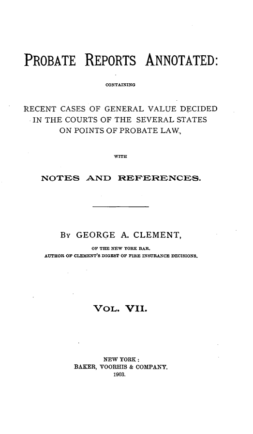 handle is hein.cases/prreporc0007 and id is 1 raw text is: PROBATE REPORTS ANNOTATED:
CONTAINING
RECENT CASES OF GENERAL VALUE DECIDED
IN THE COURTS OF THE SEVERAL STATES
ON POINTS OF PROBATE LAW,
WITH
NOTES AND REFERENCES.

By GEORGE A. CLEMENT,
OF THE NEW YORK BAR.
AUTHOR OF CLEMENT'S DIGEST OF FIBE INSURANCE DECISIONS.
VOL. VII.
NEW YORK:
BAKER, VOORHIS & COMPAI-Y.
1903.


