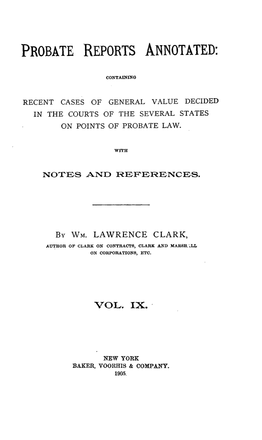 handle is hein.cases/prreporc0009 and id is 1 raw text is: PROBATE     REPORTS     ANNOTATED:
CONTAINING
RECENT CASES OF GENERAL VALUE DECIDED
IN THE COURTS OF THE SEVERAL STATES
ON POINTS OF PROBATE LAW.
WITH
NOTES AND REFERENCES.
Bv Wm. LAWRENCE CLARK,
AUTHOR OF CLARK ON CONTRACTS, CLARK AND MARSH.'LL
ON CORPORATIONS, ETC.
VOL. IX.
NEW YORK
BAKER, VOORHIS & COMPANY.
1905.


