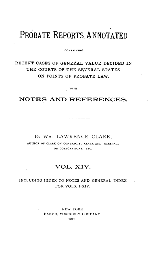 handle is hein.cases/prreporc0014 and id is 1 raw text is: PROBATE REPORTS ANNOTATED
CONTAINING
RECENT CASES OF GENERAL VALUE DECIDED IN
THE COURTS OF THE SEVERAL STATES
ON POINTS OF PROBATE LAW.
WITH
NOTES AND REFERENCES.
By Wm. LAWRENCE CLARK,
AUTHOR OF CLARK ON CONTRACTS, CLARK AND MARSHALL
ON CORPORATIONS, ETC.
VOL. XIV.
INCLUDING INDEX TO NOTES AND GENERAL INDEX
FOR VOLS. I-XIV.
NEW YORK
BAKER, VOORHIS & COMPANY.
1911.


