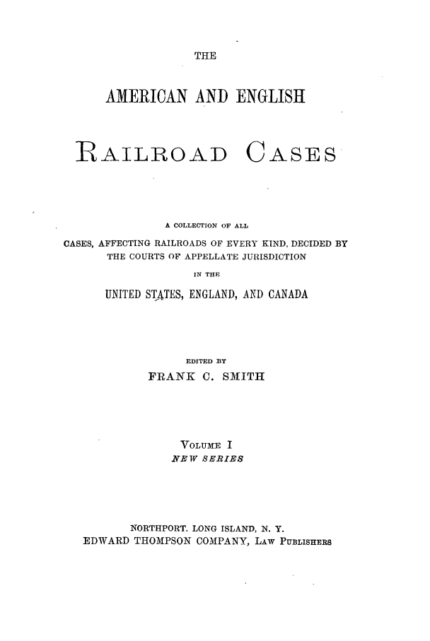 handle is hein.cases/railrepus0001 and id is 1 raw text is: THE

AMERICAN AND ENGLISH

iRAILLOAD

CASES

A COLLECTION OF ALL
CASES, AFFECTING RAILROADS OF EVERY KIND, DECIDED BY
THE COURTS OF APPELLATE JURISDICTION
IN THE
UNITED ST4TES, ENGLAND, AND CANADA
EDITED BY
FRANK C. SM1ITH
VOLUME I
NEW SERIES
NORTHPORT, LONG ISLAND, N. Y.
EDWARD THOMPSON COMPANY, LAW PUBLISHERS


