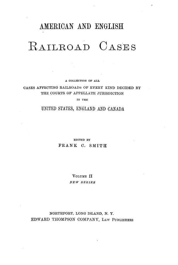 handle is hein.cases/railrepus0002 and id is 1 raw text is: AMERICAN AND ENGLISH

RAILROAD

CASES

A COLLECTION OF ALL
CASES AFFECTING RAILROADS OF EVERY KIND DECIDED BY
THE COURTS OF APPELLATE JURISDICTION
IN THE
UNITED STATES, ENGLAND AND CANADA

EDITED BY
FRANK C. SMITH
VOLUME II
NEW SERIES
NORTHPORT, LONG ISLAND, N. Y.
EDWARD THOMPSON COMPANY, LAW PUBLISHERS


