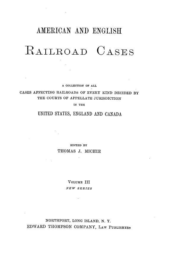 handle is hein.cases/railrepus0003 and id is 1 raw text is: AMERICAN AND ENGLISH

RAILROAD

CASES

A COLLECTION OF ALL
CASES AFFECTING RAILROADS OF EVERY KIND DECIDED BY
THE COURTS OF APPELLATE JURISDICTION
IN THE
UNITED STATES, ENGLAND AND CANADA
EDITED BY
THOMAS J. MICHIE
VOLUME III
NEW SERIES
NORTHPORT, LONG ISLAND, N. Y.
EDWARD THOMPSON COMPANY, LAW PUBLISHERs


