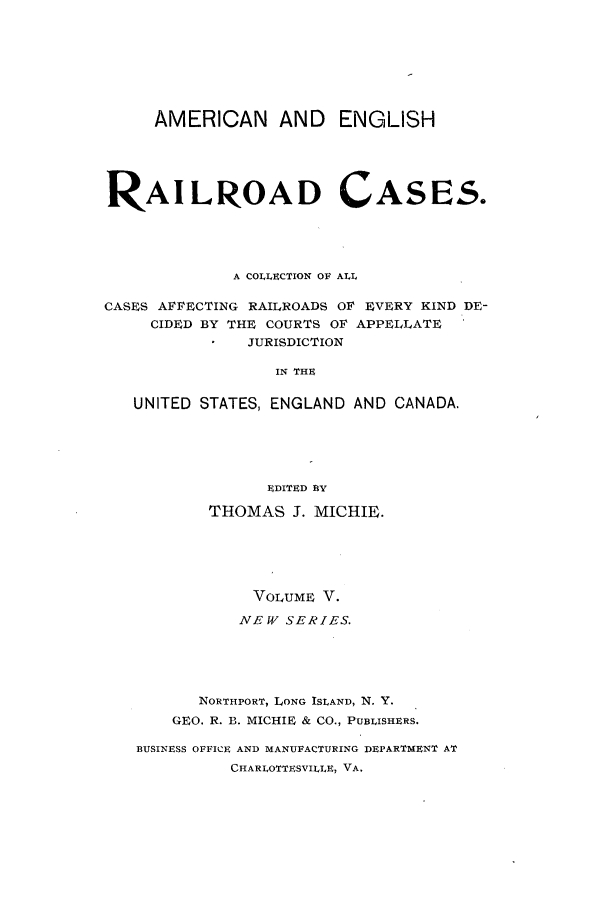 handle is hein.cases/railrepus0005 and id is 1 raw text is: AMERICAN AND        ENGLISH
RAILROAD CASES.
A COLLECTION OF ALL
CASES AFFECTING RAILROADS OF EVERY KIND DE-
CIDED BY THE COURTS OF APPELLATE
JURISDICTION
IN THE
UNITED STATES, ENGLAND AND CANADA.
EDITED BY
THOMAS J. MICHIE.
VOLUME V.
NEW SERIES.
NORTHPORT, LONG ISLAND, N. Y.
GEO. R. B. MICHIE & CO., PUBLISHERS.
BUSINESS OFFICE AND MANUFACTURING DEPARTMENT AT
CHARLOTTESVILLE, VA.



