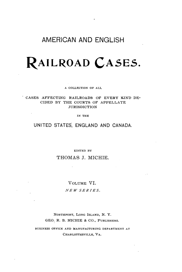 handle is hein.cases/railrepus0006 and id is 1 raw text is: AMERICAN AND ENGLISH
RAILROAD CASES.
A COLLECTION OF ALL
CASES AFFECTING RAILROADS OF EVERY KIND DE-
CIDED BY THE COURTS OF APPELLATE
JURISDICTION
IN THE
UNITED STATES, ENGLAND AND CANADA.
EDITED BY
THOMAS J. MICHIE.
VOLUME VI.
NEW SERIES.
NORTHPORT, LONG ISLAND, N. Y.
GEO. R. B. MICHIE & CO., PUBLISHERS.
BUSINESS OFFICE AND MANUFACTURING DEPARTMENT AT
CHAI LOTTESVILLE, VA.


