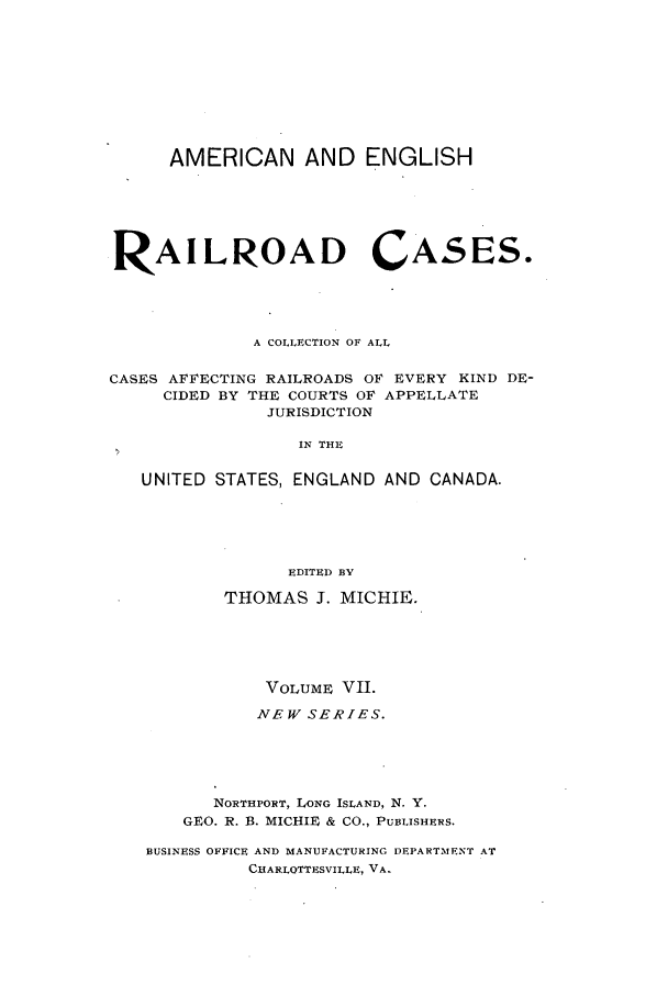 handle is hein.cases/railrepus0007 and id is 1 raw text is: AMERICAN AND ENGLISH
RAILROAD CASES.
A COLLECTION OF ALL
CASES AFFECTING RAILROADS OF EVERY KIND DE-
CIDED BY THE COURTS OF APPELLATE
JURISDICTION
IN THE
UNITED STATES, ENGLAND AND CANADA.
EDITED BY
THOMAS J. MICHIE.
VOLUME VII.
NEW SERIES.
NORTHPORT, LONG ISLAND, N. Y.
GEO. R. B. MICHIE & CO., PUBLISHERS.
BUSINESS OFFICE AND MANUFACTURING DEPARTMENT AT
CGARLOTTESVILLE, VA.


