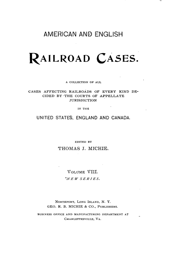 handle is hein.cases/railrepus0008 and id is 1 raw text is: AMERICAN AND ENGLISH
RAILROAD CASES.
A COLLECTION OF ALL
CASES AFFECTING RAILROADS OF EVERY KIND DE-
CIDED BY 'THE COURTS OF APPELLATE
JURISDICTION
IN THE
UNITED STATES, ENGLAND AND CANADA.
EDITED BY
THOMAS J. MICHIE.
VOLUME VIII.
WNE WVV SERIES.
NORTHPORT, LONG ISLAND, N. Y.
GEO. R. B. MICHIE & CO., PUBLISHERS.
BUSINESS OFFICE AND MANUFACTURING DEPARTMENT AT
CHARLOTTESVILLE, VA.



