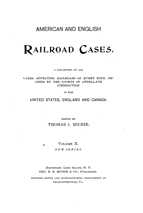 handle is hein.cases/railrepus0010 and id is 1 raw text is: AMERICAN AND ENGLISH
RAILROAD CASES.
A COLLECTION OF ALL
CASES AFFECTING RAILROADS OF EVERY KIND, DE-
CIDED BY THE COURTS OF APPELLATE
JURISDICTION
IN THE
UNITED STATES, ENGLAND AND CANADA.
EDITED BY
THOMAS J. MICHIE.-
VOLUME X.
NEW SERIES,
NORTHPORT, LONG ISLAND, N. Y.
GEO. R. B. MICHIE & CO., PUBLISHERS.
BUSINESS OFFICE AND MANUFACTURING DEPARTMENT AT
CHAR LOTTESVILLE, VA.


