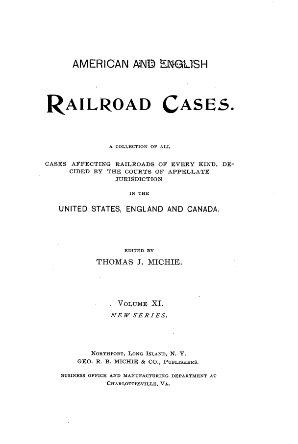 handle is hein.cases/railrepus0011 and id is 1 raw text is: AMERICAN AND ENGLISH
RAILROAD CASES.
A COLLECTION OF ALL
CASES AFFECTING RAILROADS OF EVERY KIND, DE-
CIDED BY THE COURTS OF APPELLATE
JURISDICTION
IN THE
UNITED STATES, ENGLAND AND CANADA.
EDITED BY
THOMAS J. MICHIE.
VOLUME XI.
NEW SERIES.
NORTHPORT, LONG ISLAND, N. Y.
GEO. R. B. MICHIE & CO., PUBLISHERS.
BUSINESS OFFICE AND MANUFACTURING DEPARTMENT AT
CHARLOTTESVILLE, VA.



