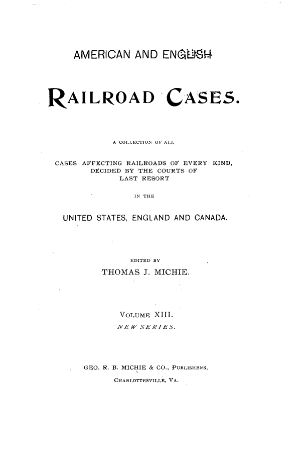 handle is hein.cases/railrepus0013 and id is 1 raw text is: AMERICAN AND ENCY..I'
RAILROAD CASES.
A COLLECTION OF ALL
CASES AFFECTING RAILROADS OF EVERY KIND,
DECIDED BY THE COURTS OF
LAST RESORT
IN THE
UNITED STATES, ENGLAND AND CANADA.
EDITED BY
THOMAS J. MICHIE.
VOLUME XIII.
NEW SERIES.
GEO. R. B. MICHIE & CO., PUBLISHERS,
CHARLOTTESVILLE, VA.



