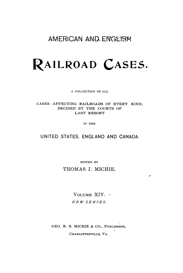 handle is hein.cases/railrepus0014 and id is 1 raw text is: AMERICAN AND. EIGLISH
RAILROAD CASES.
A COLLECTION OF ALL
CASES AFFECTING RAILROADS OF EVERY KIND,
DECIDED BY THE COURTS OF
LAST RESORT
IN THE
UNITED STATES, ENGLAND AND CANADA.
EDITED BY
THOMAS J.- MICHIE.
VOLUME XIV.
NEW SERIES.
GEO. R. B. MICHIE & CO., PUBLISHERS,
CHAR LOTTESVILLE, VA.


