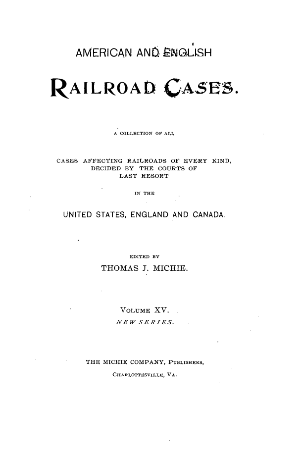 handle is hein.cases/railrepus0015 and id is 1 raw text is: AMERICAN ANO. 8NGLSH
RAILROAD CASE3S.
A COLLECTION OF ALL
CASES AFFECTING RAILROADS OF EVERY KIND,
DECIDED BY THE COURTS OF
LAST RESORT
IN THE
UNITED STATES, ENGLAND AND CANADA.
EDITED BEV
THOMAS J. MICHIE.
VOLUME XV.
NEW SERIES.
THE MICHIE COMPANY, PUBLISHERS,

CHARLOTTESVILLE, VA.


