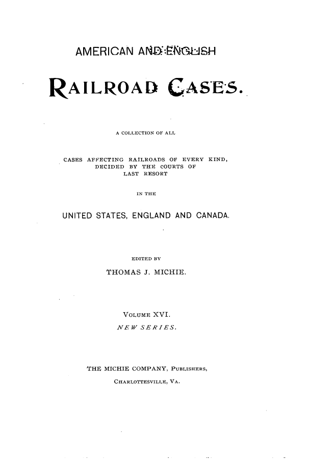 handle is hein.cases/railrepus0016 and id is 1 raw text is: AMERICAN A.1:':Zi.lSH
RAILROAD CASES.
A COLLECTION OF ALL
CASES AFFECTING RAILROADS OF EVERY KIND,
DECIDED BY THE COURTS OF
LAST RESORT
IN THE
UNITED STATES, ENGLAND AND CANADA.
EDITED BY

THOMAS J. MICHIE.
VOLUME XVI.
NEW SERIES.
THE MICHIE COMPANY, PUBLISHERS,

CHARLOTTESVILLE, VA.


