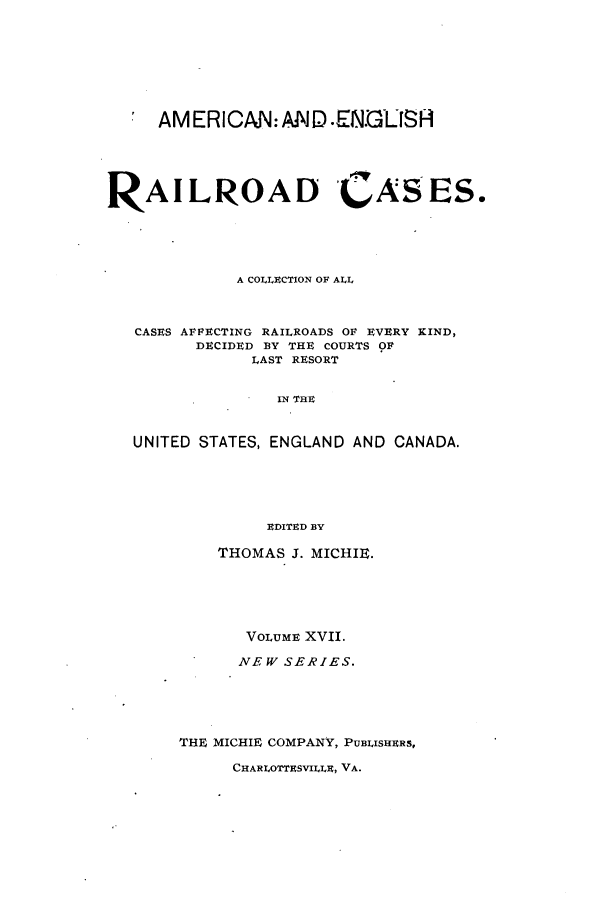 handle is hein.cases/railrepus0017 and id is 1 raw text is: * AMERICAN: AND .ENGLISH
RAILIROAD CASES.
A COLLECTION OF ALL
CASES AFFECTING RAILROADS OF EVERY KIND,
DECIDED BY THE COURTS OF
LAST RESORT
IN THU
UNITED STATES, ENGLAND AND CANADA.
EDITED BY

THOMAS J. MICHIW.
VOLUME XVII.
NEW SERIES.
THE MICHIE COMPANY, PUBLISHERS,

CHARLOrrBSVILLR, VA.


